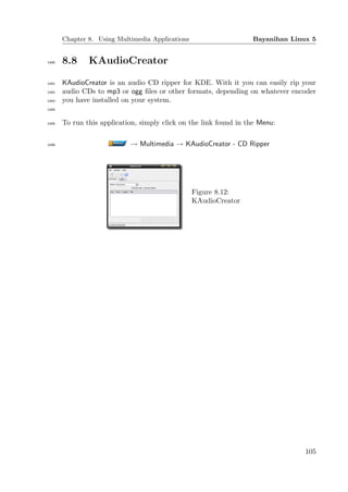Chapter 8. Using Multimedia Applications                    Bayanihan Linux 5


1440   8.8     KAudioCreator

1441   KAudioCreator is an audio CD ripper for KDE. With it you can easily rip your
1442   audio CDs to mp3 or ogg ﬁles or other formats, depending on whatever encoder
1443   you have installed on your system.
1444


1445   To run this application, simply click on the link found in the Menu:

1446                        → Multimedia → KAudioCreator - CD Ripper




                                                  Figure 8.12:
                                                  KAudioCreator




                                                                                 105
 