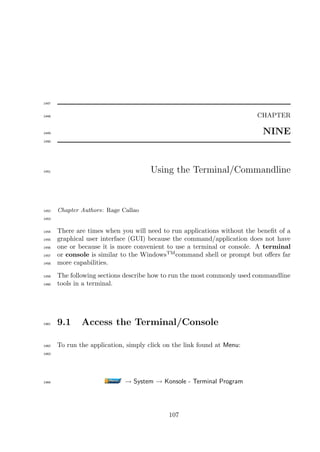 1447


1448                                                                     CHAPTER

1449                                                                       NINE
1450




1451                                   Using the Terminal/Commandline



1452   Chapter Authors: Rage Callao
1453


1454   There are times when you will need to run applications without the beneﬁt of a
1455   graphical user interface (GUI) because the command/application does not have
1456   one or because it is more convenient to use a terminal or console. A terminal
1457   or console is similar to the WindowsTM command shell or prompt but oﬀers far
1458   more capabilities.
1459   The following sections describe how to run the most commonly used commandline
1460   tools in a terminal.




1461   9.1     Access the Terminal/Console

1462   To run the application, simply click on the link found at Menu:
1463




1464                          → System → Konsole - Terminal Program




                                             107
 