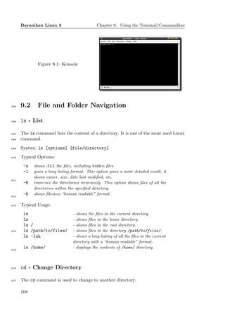 Bayanihan Linux 5                       Chapter 9. Using the Terminal/Commandline




               Figure 9.1: Konsole




1465   9.2     File and Folder Navigation

1466   ls - List

1467   The ls command lists the content of a directory. It is one of the most used Linux
1468   command.
1469   Syntax: ls [options] [file/directory]
1470   Typical Options:
        -a   shows ALL the ﬁles, including hidden ﬁles.
        -l   gives a long listing format. This option gives a more detailed result, it
             shows owner, size, date last modiﬁed, etc.
1471
        -R   traverses the directories recursively. This option shows ﬁles of all the
             directories within the speciﬁed directory.
        -h   shows ﬁlesizes “human readable” format.
1472


1473   Typical Usage:
        ls                        - shows the ﬁles in the current directory.
        ls                        - shows ﬁles in the home directory.
        ls /                      - shows ﬁles in the root directory.
1474    ls /path/to/files/        - shows ﬁles in the directory /path/to/files/.
        ls -lah                   - shows a long listing of all the ﬁles in the current
                                  directory with a “human readable” format.
        ls /home/                 - displays the contents of /home/ directory.
1475




1476   cd - Change Directory

1477   The cd command is used to change to another directory.

       108
 