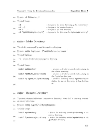 Chapter 9. Using the Terminal/Commandline                                Bayanihan Linux 5


1478   Syntax: cd [directory]
1479   Typical Usage:
        cd                                -   changes   to   the   home directory of the current user.
        cd ../                            -   changes   to   the   parent directory.
1480
        cd /                              -   changes   to   the   root directory.
        cd /path/to/mydirectory/          -   changes   to   the   directory /path/to/mydirectory/.
1481




1482   mkdir - Make Directory

1483   The mkdir command is used to create a directory.
1484   Syntax: mkdir [options] [/path/to]directoryname
1485   Typical Options:
1486    -p   create directory including parent directory.
1487


1488   Typical Usage:
        mkdir mydirectory                         - creates a directory named mydirectory in
                                                  the current directory.
        mkdir /path/to/mydirectory                - creates a directory named mydirectory in
1489                                              the /path/to/ directory.
        mkdir -p /path/to/mydirectory             - creates a directory named mydirectory in-
                                                  cluding the parent directories if they don’t ex-
                                                  ist.
1490




1491   rmdir - Remove Directory

1492   The rmdir command is used to remove a directory. Note that it can only remove
1493   an empty directory.
1494   Syntax: rmdir [/path/to]directoryname
1495   Typical Usage:
        rmdir mydirectory                     - deletes the directory named mydirectory in the
                                              current directory.
1496
        rmdir /path/to/mydirectory            - deletes the directory named myirectory in the
                                              /path/to/ directory.
1497




                                                                                                  109
 