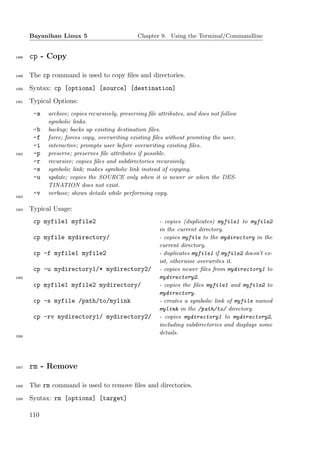 Bayanihan Linux 5                        Chapter 9. Using the Terminal/Commandline


1498   cp - Copy

1499   The cp command is used to copy ﬁles and directories.
1500   Syntax: cp [options] [source] [destination]
1501   Typical Options:
        -a   archive; copies recursively, preserving ﬁle attributes, and does not follow
             symbolic links.
        -b   backup; backs up existing destination ﬁles.
        -f   force; forces copy, overwriting existing ﬁles without promting the user.
        -i   interactive; prompts user before overwriting existing ﬁles.
1502    -p   preserve; preserves ﬁle attributes if possible.
        -r   recursive; copies ﬁles and subdirectories recursively.
        -s   symbolic link; makes symbolic link instead of copying.
        -u   update; copies the SOURCE only when it is newer or when the DES-
             TINATION does not exist.
        -v   verbose; shows details while performing copy.
1503


1504   Typical Usage:
        cp myfile1 myfile2                               - copies (duplicates) myfile1 to myfile2
                                                         in the current directory.
        cp myfile mydirectory/                           - copies myfile to the mydirectory in the
                                                         current directory.
        cp -f myfile1 myfile2                            - duplicates myfile1 if myfile2 doesn’t ex-
                                                         ist, otherwise overwrites it.
        cp -u mydirectory1/* mydirectory2/               - copies newer ﬁles from mydirectory1 to
1505                                                     mydirectory2.
        cp myfile1 myfile2 mydirectory/                  - copies the ﬁles myfile1 and myfile2 to
                                                         mydirectory.
        cp -s myfile /path/to/mylink                     - creates a symbolic link of myfile named
                                                         mylink in the /path/to/ directory.
        cp -rv mydirectory1/ mydirectory2/               - copies mydirectory1 to mydirectory2,
                                                         including subdirectories and displays some
                                                         details.
1506




1507   rm - Remove

1508   The rm command is used to remove ﬁles and directories.
1509   Syntax: rm [options] [target]

       110
 