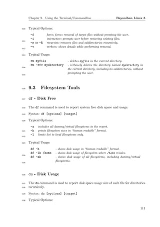 Chapter 9. Using the Terminal/Commandline                         Bayanihan Linux 5


1510   Typical Options:
        -f         force; forces removal of target ﬁles without promting the user.
        -i         interactive; prompts user before removing existing ﬁles.
1511
        -r or -R   recursive; removes ﬁles and subdirectories recursively.
        -v         verbose; shows details while performing removal.
1512


1513   Typical Usage:
        rm myfile                  - deletes myfile in the current directory.
        rm -rfv mydirectory        - verbosely deletes the directory named mydirectory in
1514
                                   the current directory, including its subdirectories, without
                                   prompting the user.
1515




1516   9.3     Filesystem Tools

1517   df - Disk Free

1518   The df command is used to report system free disk space and usage.
1519   Syntax: df [options] [target]
1520   Typical Options:
        -a   includes all dummy/virtual ﬁlesystems in the report.
1521    -h   prints ﬁlesystem sizes in “human readable” format.
        -l   limits list to local ﬁlesystems only.
1522


1523   Typical Usage:
        df -h             - shows disk usage in “human readable” format.
        df -lh /home      - shows disk usage of ﬁlesystem where /home resides.
1524
        df -ah            - shows disk usage of all ﬁlesystems, including dummy/virtual
                          ﬁlesystems.
1525




1526   du - Disk Usage

1527   The du command is used to report disk space usage size of each ﬁle for directories
1528   recursively.
1529   Syntax: du [options] [target]
1530   Typical Options:

                                                                                             111
 