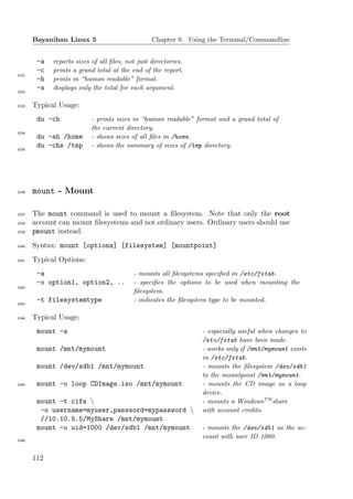 Bayanihan Linux 5                         Chapter 9. Using the Terminal/Commandline


        -a   reports sizes of all ﬁles, not just directories.
        -c   prints a grand total at the end of the report.
1531
        -h   prints in “human readable” format.
        -s   displays only the total for each argument.
1532


1533   Typical Usage:
        du -ch             - prints sizes in “human readable” format and a grand total of
                           the current directory.
1534
        du -ah /home       - shows sizes of all ﬁles in /home.
        du -chs /tmp       - shows the summary of sizes of /tmp directory.
1535




1536   mount - Mount

1537   The mount command is used to mount a ﬁlesystem. Note that only the root
1538   account can mount ﬁlesystems and not ordinary users. Ordinary users should use
1539   pmount instead.
1540   Syntax: mount [options] [filesystem] [mountpoint]
1541   Typical Options:
        -a                                - mounts all ﬁlesystems speciﬁed in /etc/fstab.
        -o option1, option2, ..           - speciﬁes the options to be used when mounting the
1542
                                          ﬁlesystem.
        -t filesystemtype                 - indicates the ﬁlesystem type to be mounted.
1543


1544   Typical Usage:
        mount -a                                                - especially useful when changes to
                                                                /etc/fstab have been made.
        mount /mnt/mymount                                      - works only if /mnt/mymount exists
                                                                in /etc/fstab.
        mount /dev/sdb1 /mnt/mymount                            - mounts the ﬁlesystem /dev/sdb1
                                                                to the mountpoint /mnt/mymount.
1545    mount -o loop CDImage.iso /mnt/mymount                  - mounts the CD image as a loop
                                                                device.
        mount -t cifs                                          - mounts a WindowsTM share
         -o username=myuser,password=mypassword                with account credits.
         //10.10.5.5/MyShare /mnt/mymount
        mount -o uid=1000 /dev/sdb1 /mnt/mymount                - mounts the /dev/sdb1 as the ac-
                                                                count with user ID 1000.
1546




       112
 