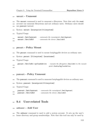 Chapter 9. Using the Terminal/Commandline                 Bayanihan Linux 5


1547   umount - Unmount

1548   The umount command is used to unmount a ﬁlesystem. Note that only the root
1549   account can unmount ﬁlesystems and not ordinary users. Ordinary users should
1550   use pumount instead.
1551   Syntax: umount [mountpoint|filesystem]
1552   Typical Usage:
        umount /mnt/mymount     - unmounts the mountpoint /mnt/mymount.
1553
        umount /dev/sdb3        - unmounts the device /dev/sdb3.
1554




1555   pmount - Policy Mount

1556   The pmount command is used to mount hotpluggable devices as ordinary user.
1557   Syntax: pmount [filesystem] [mountname]
1558   Typical Usage:
        pmount /dev/sdb1 myflashdrive       - mounts the ﬁlesystem /dev/sdb1 to the mount-
1559
                                            point /media/myflashdrive.
1560




1561   pumount - Policy Unmount

1562   The pumount command is used to unmount hotpluggable devices as ordinary user.
1563   Syntax: pumount [mountpoint|filesystem]
1564   Typical Usage:
        pumount /mnt/mymount     - unmounts the mountpoint /mnt/mymount.
1565
        pumount /dev/sdb3        - unmounts the device /dev/sdb3.
1566




1567   9.4     User-related Tools

1568   adduser - Add User

1569   The adduser command is used to add a system account. It sets up the user’s
1570   home directory and group memberships. Note that this tool can only be used by

                                                                                  113
 