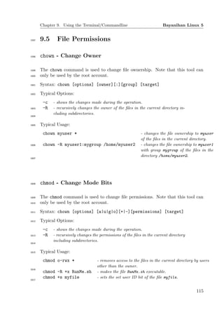 Chapter 9. Using the Terminal/Commandline                          Bayanihan Linux 5


1597   9.5     File Permissions

1598   chown - Change Owner

1599   The chown command is used to change ﬁle ownership. Note that this tool can
1600   only be used by the root account.
1601   Syntax: chown [options] [owner][:][group] [target]
1602   Typical Options:
        -c   - shows the changes made during the operation.
1603    -R   - recursively changes the owner of the ﬁles in the current directory in-
             cluding subdirectories.
1604


1605   Typical Usage:
        chown myuser *                                        - changes the ﬁle ownership to myuser
                                                              of the ﬁles in the current directory.
1606    chown -R myuser1:mygroup /home/myuser2                - changes the ﬁle ownership to myuser1
                                                              with group mygroup of the ﬁles in the
                                                              directory /home/myuser2.
1607




1608   chmod - Change Mode Bits

1609   The chmod command is used to change ﬁle permissions. Note that this tool can
1610   only be used by the root account.
1611   Syntax: chown [options] [a|u|g|o][+|-][permissions] [target]
1612   Typical Options:
        -c   - shows the changes made during the operation.
1613    -R   - recursively changes the permissions of the ﬁles in the current directory
             including subdirectories.
1614


1615   Typical Usage:
        chmod o-rwx *                - removes access to the ﬁles in the current directory by users
                                     other than the owner.
1616
        chmod -R +x RunMe.sh         - makes the ﬁle RunMe.sh executable.
        chmod +s myfile              - sets the set user ID bit of the ﬁle myfile.
1617




                                                                                            115
 