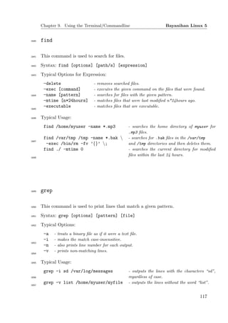 Chapter 9. Using the Terminal/Commandline                               Bayanihan Linux 5


1640   find

1641   This command is used to search for ﬁles.
1642   Syntax: find [options] [path/s] [expression]
1643   Typical Options for Expression:
        -delete                       -   removes    searched ﬁles.
        -exec [command]               -   executes   the given command on the ﬁles that were found.
1644    -name [pattern]               -   searches   for ﬁles with the given pattern.
        -mtime [n*24hours]            -   matches    ﬁles that were last modiﬁed n*24hours ago.
        -executable                   -   matches    ﬁles that are executable.
1645


1646   Typical Usage:
        find /home/myuser -name *.mp3                       - searches the home directory of myuser for
                                                            .mp3 ﬁles.
        find /var/tmp /tmp -name *.bak                     - searches for .bak ﬁles in the /var/tmp
1647
         -exec /bin/rm -fv ’{}’ ;                          and /tmp directories and then deletes them.
        find ./ -mtime 0                                    - searches the current directory for modiﬁed
                                                            ﬁles within the last 24 hours.
1648




1649   grep

1650   This command is used to print lines that match a given pattern.
1651   Syntax: grep [options] [pattern] [file]
1652   Typical Options:
        -a    -   treats a binary ﬁle as if it were a text ﬁle.
        -i    -   makes the match case-insensitive.
1653
        -n    -   also prints line number for each output.
        -v    -   prints non-matching lines.
1654


1655   Typical Usage:
        grep -i sd /var/log/messages                        - outputs the lines with the characters “sd”,
1656                                                        regardless of case.
        grep -v list /home/myuser/myfile                    - outputs the lines without the word “list”.
1657




                                                                                                117
 