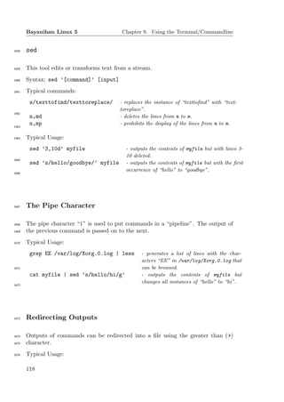 Bayanihan Linux 5                    Chapter 9. Using the Terminal/Commandline


1658   sed

1659   This tool edits or transforms text from a stream.
1660   Syntax: sed ’[command]’ [input]
1661   Typical commands:
        s/texttofind/texttoreplace/        - replaces the instance of “texttoﬁnd” with “text-
                                           toreplace”.
1662
        n,md                               - deletes the lines from n to m.
        n,mp                               - prohibits the display of the lines from n to m.
1663


1664   Typical Usage:
        sed ’3,10d’ myfile                   - outputs the contents of myfile but with lines 3-
                                             10 deleted.
1665
        sed ’s/hello/goodbye/’ myfile        - outputs the contents of myfile but with the ﬁrst
                                             occurrence of “hello” to “goodbye”.
1666




1667   The Pipe Character

1668   The pipe character “|” is used to put commands in a “pipeline”. The output of
1669   the previous command is passed on to the next.
1670   Typical Usage:
        grep EE /var/log/Xorg.0.log | less          - generates a list of lines with the char-
                                                    acters “EE” in /var/log/Xorg.0.log that
1671                                                can be browsed.
        cat myfile | sed ’s/hello/hi/g’             - outputs the contents of myfile but
                                                    changes all instances of “hello” to “hi”.
1672




1673   Redirecting Outputs

1674   Outputs of commands can be redirected into a ﬁle using the greater than (>)
1675   character.
1676   Typical Usage:

       118
 