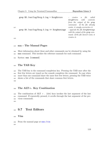 Chapter 9. Using the Terminal/Commandline                   Bayanihan Linux 5


        grep EE /var/log/Xorg.0.log > XorgErrors              -    creates    a    ﬁle    called
                                                              XorgErrors       with    contents
                                                              from the output of the grep
                                                              command. If the ﬁle already
1677                                                          exists, it simply overwrites it.
        grep WW /var/log/Xorg.0.log >> XorgWarnings           - appends the ﬁle XorgWarnings
                                                              with the output of the grep com-
                                                              mand. If the ﬁle doesn’t exist, it
                                                              creates it.
1678




1679   man - The Manual Pages

1680   More information about these and other commands can be obtained by using the
1681   man command. This invokes the reference manuals for each command.
1682   Syntax: man [command]


1683   The TAB Key

1684   The TAB key is the command completion key. Pressing the TAB once after the
1685   ﬁrst few letters are typed on the console completes the command. In case when
1686   more than one command share the same ﬁrst few letters, pressing the TAB twice
1687   shows a list of the commands that share common ﬁrst letters.
1688




1689   The ALT+. Key Combination

1690   The combination of ALT + . (dot) keys invokes the last argument of the last
1691   command. If repeatedly pressed, it scrolls through the last argument of the pre-
1692   vious commands.
1693




1694   9.7     Text Editors

1695   Vim

1696   From the manual page at man:/vim
1697




                                                                                      119
 