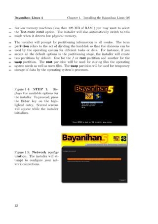 Bayanihan Linux 5                    Chapter 1. Installing the Bayanihan Linux OS


153   For low memory machines (less than 128 MB of RAM ) you may want to select
154   the Text-mode install option. The installer will also automatically switch to this
155   mode when it detects low physical memory.
156   The installer will prompt for partitioning information in all modes. The term
157   partition refers to the act of dividing the harddisk so that the divisions can be
158   used by the operating system for diﬀerent tasks or data. For instance, if you
159   accept all the default options in the partitioning stage, the installer will create
160   two partitions by default. One for the / or root partition and another for the
161   swap partition. The root partition will be used for storing ﬁles the operating
162   system needs as well as users ﬁles. The swap partition will be used for temporary
163   storage of data by the operating system’s processes.




      Figure 1.4: STEP 1. Dis-
      plays the available options for
      the installer. To proceed, press
      the Enter key on the high-
      lighted entry. Several screens
      will appear while the installer
      initializes.




      Figure 1.5: Network conﬁg-
      uration. The installer will at-
      tempt to conﬁgure your net-
      work connections.




      12
 