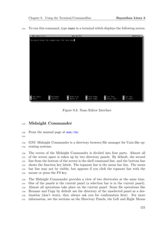 Chapter 9. Using the Terminal/Commandline                   Bayanihan Linux 5


1714   To run this command, type nano in a terminal which displays the following screen:




                              Figure 9.3: Nano Editor Interface


1715   Midnight Commander

1716   From the manual page at man:/mc
1717


1718   GNU Midnight Commander is a directory browser/ﬁle manager for Unix-like op-
1719   erating systems.
1720   The screen of the Midnight Commander is divided into four parts. Almost all
1721   of the screen space is taken up by two directory panels. By default, the second
1722   line from the bottom of the screen is the shell command line, and the bottom line
1723   shows the function key labels. The topmost line is the menu bar line. The menu
1724   bar line may not be visible, but appears if you click the topmost line with the
1725   mouse or press the F9 key.
1726   The Midnight Commander provides a view of two directories at the same time.
1727   One of the panels is the current panel (a selection bar is in the current panel).
1728   Almost all operations take place on the current panel. Some ﬁle operations like
1729   Rename and Copy by default use the directory of the unselected panel as a des-
1730   tination (don’t worry, they always ask you for conﬁrmation ﬁrst). For more
1731   information, see the sections on the Directory Panels, the Left and Right Menus

                                                                                    121
 