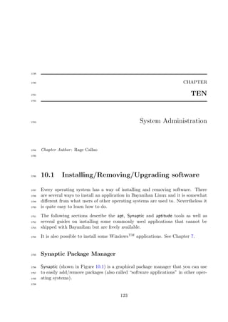 1739


1740                                                                        CHAPTER

1741                                                                            TEN
1742




1743                                                   System Administration



1744   Chapter Author : Rage Callao
1745




1746   10.1      Installing/Removing/Upgrading software

1747   Every operating system has a way of installing and removing software. There
1748   are several ways to install an application in Bayanihan Linux and it is somewhat
1749   diﬀerent from what users of other operating systems are used to. Nevertheless it
1750   is quite easy to learn how to do.
1751   The following sections describe the apt, Synaptic and aptitude tools as well as
1752   several guides on installing some commonly used applications that cannot be
1753   shipped with Bayanihan but are freely available.
1754   It is also possible to install some WindowsTM applications. See Chapter 7.


1755   Synaptic Package Manager

1756   Synaptic (shown in Figure 10.1) is a graphical package manager that you can use
1757   to easily add/remove packages (also called “software applications” in other oper-
1758   ating systems).
1759




                                             123
 