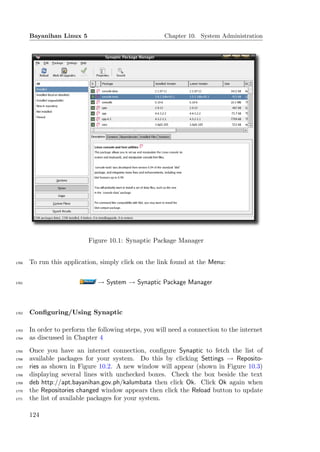 Bayanihan Linux 5                               Chapter 10. System Administration




                            Figure 10.1: Synaptic Package Manager


1760   To run this application, simply click on the link found at the Menu:


1761                           → System → Synaptic Package Manager



1762   Conﬁguring/Using Synaptic

1763   In order to perform the following steps, you will need a connection to the internet
1764   as discussed in Chapter 4
1765   Once you have an internet connection, conﬁgure Synaptic to fetch the list of
1766   available packages for your system. Do this by clicking Settings → Reposito-
1767   ries as shown in Figure 10.2. A new window will appear (shown in Figure 10.3)
1768   displaying several lines with unchecked boxes. Check the box beside the text
1769   deb http://apt.bayanihan.gov.ph/kalumbata then click Ok. Click Ok again when
1770   the Repositories changed window appears then click the Reload button to update
1771   the list of available packages for your system.

       124
 