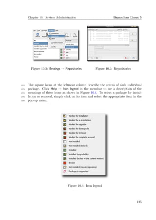 Chapter 10. System Administration                            Bayanihan Linux 5




         Figure 10.2: Settings → Repositories          Figure 10.3: Repositories




1772   The square icons at the leftmost column describe the status of each individual
1773   package. Click Help → Icon legend in the menubar to see a description of the
1774   meanings of these icons as shown in Figure 10.4. To select a package for instal-
1775   lation or removal, simply click on its icon and select the appropriate item in the
1776   pop-up menu.




                                   Figure 10.4: Icon legend




                                                                                     125
 