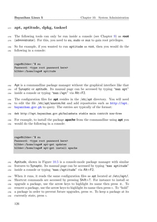 Bayanihan Linux 5                              Chapter 10. System Administration


1777   apt, aptitude, dpkg, tasksel

1778   The following tools can only be run inside a console (see Chapter 9) as root
1779   (administrator). For this, you need to su, sudo or sux to gain root privileges.
1780   So for example, if you wanted to run aptitude as root, then you would do the
1781   following in a console:



       rage@bl5dev:~$ su
       Password: <type root password here>
       bl5dev:/home/rage# aptitude



1782   Apt is a commandline package manager without the graphical interface like that
1783   of Synaptic or aptitude. Its manual page can be accessed by typing “man apt”
1784   inside a console or typing “man:/apt” via Alt+F2.
1785   The conﬁguration ﬁles for apt resides in the /etc/apt directory. You will need
1786   to edit the ﬁle /etc/apt/sources.list and add repositories such as http://apt.
1787   bayanihan.gov.ph to query. The entries are typically of the format:
1788   deb http://apt.bayanihan.gov.ph/kalumbata stable main contrib non-free

1789   For example, to install the package apache from the commandline using apt you
1790   would do the following in a console:



       rage@bl5dev:~$ su
       Password: <type root password here>
       bl5dev:/home/rage# apt-get updates
       bl5dev:/home/rage# apt-get install apache



1791   Aptitude, shown in Figure 10.5 is a console-mode package manager with similar
1792   features to Synaptic. Its manual page can be accessed by typing “man aptitude”
1793   inside a console or typing “man:/aptitude” via Alt+F2.
1794   When it runs, it reads the same conﬁguration ﬁles as apt located at /etc/apt/.
1795   Shortcut commands are accessed by pressing Shift+?. For instance to install or
1796   upgrade a package, use the arrow keys to highlight its name then press +. To
1797   remove a package, use the arrow keys to highlight its name then press -. To “hold”
1798   a package in order to prevent future upgrades, press =. To keep a package at its
1799   currently state, press :.

       126
 