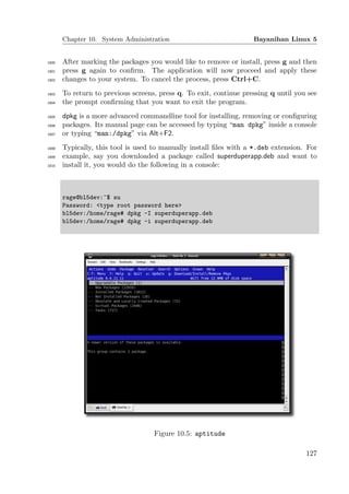 Chapter 10. System Administration                            Bayanihan Linux 5


1800   After marking the packages you would like to remove or install, press g and then
1801   press g again to conﬁrm. The application will now proceed and apply these
1802   changes to your system. To cancel the process, press Ctrl+C.
1803   To return to previous screens, press q. To exit, continue pressing q until you see
1804   the prompt conﬁrming that you want to exit the program.
1805   dpkg is a more advanced commandline tool for installing, removing or conﬁguring
1806   packages. Its manual page can be accessed by typing “man dpkg” inside a console
1807   or typing “man:/dpkg” via Alt+F2.
1808   Typically, this tool is used to manually install ﬁles with a *.deb extension. For
1809   example, say you downloaded a package called superduperapp.deb and want to
1810   install it, you would do the following in a console:



       rage@bl5dev:~$ su
       Password: <type root password here>
       bl5dev:/home/rage# dpkg -I superduperapp.deb
       bl5dev:/home/rage# dpkg -i superduperapp.deb




                                    Figure 10.5: aptitude

                                                                                     127
 