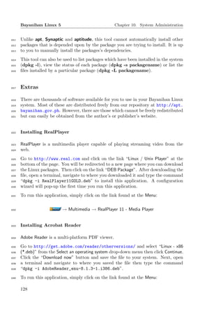 Bayanihan Linux 5                               Chapter 10. System Administration


1811   Unlike apt, Synaptic and aptitude, this tool cannot automatically install other
1812   packages that is depended upon by the package you are trying to install. It is up
1813   to you to manually install the packages’s dependencies.
1814   This tool can also be used to list packages which have been installed in the system
1815   (dpkg -l), view the status of each package (dpkg -s packagename) or list the
1816   ﬁles installed by a particular package (dpkg -L packagename).


1817   Extras

1818   There are thousands of software available for you to use in your Bayanihan Linux
1819   system. Most of these are distributed freely from our repository at http://apt.
1820   bayanihan.gov.ph. However, there are those which cannot be freely redistributed
1821   but can easily be obtained from the author’s or publisher’s website.


1822   Installing RealPlayer

1823   RealPlayer is a multimedia player capable of playing streaming video from the
1824   web.
1825   Go to http://www.real.com and click on the link “Linux / Unix Player” at the
1826   bottom of the page. You will be redirected to a new page where you can download
1827   the Linux packages. Then click on the link “DEB Package”. After downloading the
1828   ﬁle, open a terminal, navigate to where you downloaded it and type the command
1829   “dpkg -i RealPlayer11GOLD.deb” to install this application. A conﬁguration
1830   wizard will pop-up the ﬁrst time you run this application.
1831   To run this application, simply click on the link found at the Menu:


1832                        → Multimedia → RealPlayer 11 - Media Player


1833   Installing Acrobat Reader

1834   Adobe Reader is a multi-platform PDF viewer.
1835   Go to http://get.adobe.com/reader/otherversions/ and select “Linux - x86
1836   (*.deb)” from the Select an operating system drop-down menu then click Continue.
1837   Click the “Download now” button and save the ﬁle to your system. Next, open
1838   a terminal and navigate to where you saved the ﬁle then type the command
1839   “dpkg -i AdobeReader_enu-8.1.3-1.i386.deb”.
1840   To run this application, simply click on the link found at the Menu:

       128
 