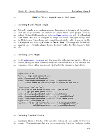 Chapter 10. System Administration                              Bayanihan Linux 5


1841                          → Oﬃce → Adobe Reader 8 - PDF Viewer


1842   Installing Flash Player Plugin

1843   Athough, gnash, a free and open source ﬂash player is shipped with Bayanihan,
1844   there are many websites that require the Adobe Flash Player plugin to be in-
1845   stalled. To install this plugin, go to http://www.adobe.com and click Download
1846   Flash Player. You will be prompted to accept the license. Once you accept, save
1847   the ﬁle into your /home folder and extract its contents by right-clicking on the ﬁle
1848   in Konqueror and selecting Extract → Extract here. Then copy the ﬁle libﬂash-
1849   player.so into ∼/.mozilla/plugins folder. Restart FireFox for this change to take
1850   eﬀect.


1851   Installing Java Plugin

1852   Go to http://www.java.com and download the self-extracting archive. Open a
1853   console, change into the directory where the downloaded ﬁle is kept and run the
1854   commands below. After that restart FireFox for the changes to take eﬀect.



       rage@bl5dev:~$ su
       Password: <type root password here>
       bl5dev:/home/rage# cd Downloads
       bl5dev:/home/rage/Downloads# sh jre-6u11-linux-i586.bin
               <Press Enter at the more prompt to scroll to the end.>

       Please enter "yes" or "no".
       Do you agree to the above license terms? [yes or no]
               <Type yes then press Enter>
       bl5dev:/home/rage/Downloads# mkdir -p /usr/lib/java
       bl5dev:/home/rage/Downloads# mv jre1.6.0_11 /usr/lib/java/
       bl5dev:/home/rage/Downloads# <Press Ctrl-D to leave root>
       rage@bl5dev:~/Downloads$ cd ../
       rage@bl5dev:~$ ln -sf /usr/lib/java/jre1.6.0_11/plugin/i386/ 
                       ns7/libjavaplugin_oji.so ~/.mozilla/plugins/




1855   Installing Mozilla FireFox

1856   Bayanihan Linux is bundled with the latest version of the Mozilla FireFox web
1857   browser. This section describes how you can manually download the latest version

                                                                                       129
 