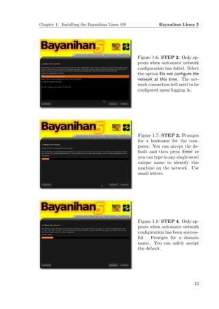Chapter 1. Installing the Bayanihan Linux OS             Bayanihan Linux 5




                                               Figure 1.6: STEP 2. Only ap-
                                               pears when automatic network
                                               conﬁguration has failed. Select
                                               the option Do not conﬁgure the
                                               network at this time. The net-
                                               work connection will need to be
                                               conﬁgured upon logging in.




                                               Figure 1.7: STEP 3. Prompts
                                               for a hostname for the com-
                                               puter. You can accept the de-
                                               fault and then press Enter or
                                               you can type in any single-word
                                               unique name to identify this
                                               machine on the network. Use
                                               small letters.




                                               Figure 1.8: STEP 4. Only ap-
                                               pears when automatic network
                                               conﬁguration has been success-
                                               ful. Prompts for a domain
                                               name. You can safely accept
                                               the default.




                                                                           13
 