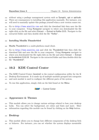 Bayanihan Linux 5                               Chapter 10. System Administration


1858   without using a package management system such as Synaptic, apt or aptitude.
1859   There are consequences to installing this application manually. For instance, you
1860   will need to manually update this package yourself when a new version comes out.
1861   Go to http://www.mozilla.com and click the download link then save the ﬁle
1862   to your computer. Using Konqueror navigate to where you downloaded the ﬁle
1863   right-click on the ﬁle and select Extract → Extract to ﬁrefox-3.0.5. Navigate to the
1864   extracted folder and then double-click the ﬁle “ﬁrefox”.


1865   Installing Mozilla Thunderbird

1866   Mozilla Thunderbird is a multi-platform email client.
1867   Go to http://www.mozilla.com and click the Thunderbird link then click the
1868   download link and save the ﬁle to your computer. Using Konqueror navigate to
1869   where you downloaded the ﬁle right-click on the ﬁle and select Extract → Extract
1870   to thunderbird-2.0.0.19. Navigate to the extracted folder and then double-click the
1871   ﬁle “thunderbird”.



1872   10.2      KDE Control Center

1873   The KDE Control Center (kcontrol) is the central conﬁguration utility for the K
1874   Desktop Environment. It is made up of multiple modules grouped into categories
1875   and each module is used to conﬁgure the diﬀerent parts of the system.
1876   To run this application, simply click on the link found at the Menu:

1877                                       → Control Center



1878   Appearance & Themes

1879   This module allows you to change various settings related to how your desktop
1880   looks. You can select the background, set colors and fonts and more. More
1881   information regarding this module can be found by clicking on the Help button.


1882   Desktop

1883   This module allows you to change how diﬀerent components of the desktop feels
1884   or behaves. For instance, you can set whether the system displays mountable

       130
 