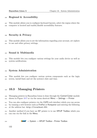Bayanihan Linux 5                             Chapter 10. System Administration


1896   Regional & Accessibility

1897   This module allows you to conﬁgure keyboard layouts, select the region where the
1898   computer is located and enable/disable accessibility features.



1899   Security & Privacy

1900   This module allows you to set the information regarding your account, set ciphers
1901   to use and other privacy settings.



1902   Sound & Multimedia

1903   This module lets you conﬁgure various settings for your audio device as well as
1904   system notiﬁcations.



1905   System Administration

1906   This module lets you conﬁgure various system components such as the login
1907   screen, install fonts and set the system’s date and time.




1908   10.3      Managing Printers

1909   Managing printers in Bayanihan Linux is done through the Control Center module
1910   shown in Figure 10.7 or via the menu shortcut Menu → Settings → Printer
1911   You can also conﬁgure printers via the CUPS web interface which you can access
1912   by running a web browser such as FireFox or Konqueror and entering the following
1913   at the address bar: http://localhost:631
1914   Another method if you have an HP printer is to use HPLIP Toolbox which you
1915   can run via the link in the Menu:


1916                       → System → HPLIP Toolbox - Printer Toolbox

       132
 