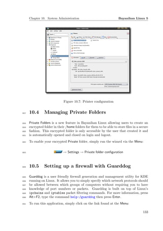 Chapter 10. System Administration                              Bayanihan Linux 5




                               Figure 10.7: Printer conﬁguration


1917   10.4      Managing Private Folders

1918   Private Folders is a new feature in Bayanihan Linux allowing users to create an
1919   encrypted folder in their /home folders for them to be able to store ﬁles in a secure
1920   fashion. This encrypted folder is only accessible by the user that created it and
1921   is automatically opened and closed on login and logout.
1922   To enable your encrypted Private folder, simply run the wizard via the Menu:


1923                           → Settings → Private folder conﬁguration



1924   10.5      Setting up a ﬁrewall with Guarddog

1925   Guarddog is a user friendly ﬁrewall generation and management utility for KDE
1926   running on Linux. It allows you to simply specify which network protocols should
1927   be allowed between which groups of computers without requiring you to have
1928   knowledge of port numbers or packets. Guarddog is built on top of Linux’s
1929   ipchains and iptables packet ﬁltering commands. For more information, press
1930   Alt+F2, type the command help:/guarddog then press Enter.
1931   To run this application, simply click on the link found at the Menu:

                                                                                        133
 