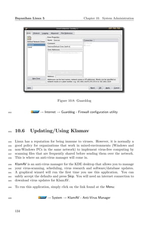 Bayanihan Linux 5                              Chapter 10. System Administration




                                    Figure 10.8: Guarddog


1932                    → Internet → Guarddog - Firewall conﬁguration utility




1933   10.6      Updating/Using Klamav

1934   Linux has a reputation for being immune to viruses. However, it is normally a
1935   good policy for organizations that work in mixed-environments (Windows and
1936   non-Windows PCs in the same network) to implement virus-free computing by
1937   scanning ﬁles that are frequently shared before sending them over the network.
1938   This is where an anti-virus manager will come in.
1939   KlamAV is an anti-virus manager for the KDE desktop that allows you to manage
1940   your virus-scanning, scheduling, virus research and software/database updates.
1941   A graphical wizard will run the ﬁrst time you use this application. You can
1942   safely accept the defaults and press Skip. You will need an internet connection to
1943   download virus updates for KlamAV.
1944   To run this application, simply click on the link found at the Menu:


1945                         → System → KlamAV - Anti-Virus Manager


       134
 