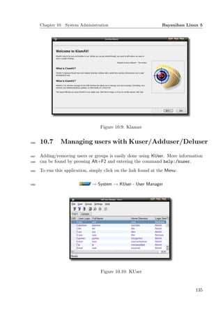 Chapter 10. System Administration                           Bayanihan Linux 5




                                     Figure 10.9: Klamav


1946   10.7      Managing users with Kuser/Adduser/Deluser

1947   Adding/removing users or groups is easily done using KUser. More information
1948   can be found by pressing Alt+F2 and entering the command help:/kuser.
1949   To run this application, simply click on the link found at the Menu:

1950                            → System → KUser - User Manager




                                     Figure 10.10: KUser


                                                                                 135
 