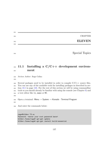 1951


1952                                                                          CHAPTER

1953                                                                      ELEVEN
1954




1955                                                                 Special Topics



1956   11.1      Installing a C/C++ development environ-
1957             ment

1958   Section Author : Rage Callao
1959


1960   Several packages need to be installed in order to compile C/C++ source ﬁles.
1961   You can use any of the available tools for installing packages as described in sec-
1962   tion 10.1 in page 123. For the rest of this section we will be using commandline
1963   tools so you should already be familiar with using the console (see Chapter 9) and
1964   a text editor like vi, nano or MC.
1965


1966   Open a terminal: Menu → System → Konsole - Terminal Program
1967


1968   And enter the commands below:



       rage@bl5dev:~$ su
       Password: <enter your root password here>
       bl5dev:/home/rage# apt-get update
       bl5dev:/home/rage# apt-get install build-essential



                                              137
 