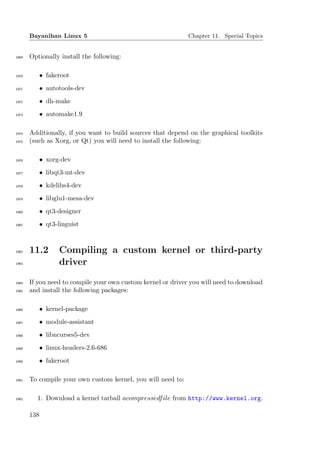 Bayanihan Linux 5                                      Chapter 11. Special Topics


1969   Optionally install the following:

1970         • fakeroot
1971         • autotools-dev
1972         • dh-make
1973         • automake1.9

1974   Additionally, if you want to build sources that depend on the graphical toolkits
1975   (such as Xorg, or Qt) you will need to install the following:

1976         • xorg-dev
1977         • libqt3-mt-dev
1978         • kdelibs4-dev
1979         • libglu1-mesa-dev
1980         • qt3-designer
1981         • qt3-linguist



1982   11.2         Compiling a custom kernel or third-party
1983                driver

1984   If you need to compile your own custom kernel or driver you will need to download
1985   and install the following packages:

1986         • kernel-package
1987         • module-assistant
1988         • libncurses5-dev
1989         • linux-headers-2.6-686
1990         • fakeroot

1991   To compile your own custom kernel, you will need to:

1992     1. Download a kernel tarball acompressedf ile from http://www.kernel.org.

       138
 