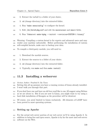 Chapter 11. Special Topics                                   Bayanihan Linux 5


1993      2. Extract the tarball to a folder of your choice.

1994      3. cd (change directory) into the extracted folder.

1995      4. Run “make menuconfig” to conﬁgure the kernel.

1996      5. Edit /etc/kernel-pkg.conf and edit the maintainer and email ﬁelds.

1997      6. Run “fakeroot make-kpkg --initrd --revision=CUSTOM-1 binary”


1998   Warning: Compiling a custom kernel is for experts and advanced users and may
1999   render your machine unbootable. Before performing the installation of custom
2000   self-compiled kernels, make sure to backup your data.
2001   To compile a third-party module, you will need to:


2002      1. Download the module sources.

2003      2. Extract the sources to a folder of your choice.

2004      3. cd (change directory) into the extracted folder.

2005      4. Typically, run make and then make install



2006   11.3       Installing a webserver

2007   Section Author : Pearliezl S. Dy Tioco
2008   Setting this all up assumes you have a running version of Linux already installed.
2009   I won´ walk you through that part.
             t
2010
                                                   ´               ´
       If you don´ have one and have an old box youd like to use, Id suggest using Debian
                 t
2011   as we are about to. But if you are new to Linux, you might want to try using a
2012   hard disk installation of Knoppix as the procedure will be identical.
2013   Of course, you aren´ limited to Linux exclusively. All elements of LAMP have
                          t
2014   been ported to most operating systems.


2015   Setting up Apache

2016   For the actual web server portion of our web server we’ll be using Apache 2. In
2017   addition to being free and open source, Apache is by far the most used web server
2018   software on the Web.

                                                                                     139
 