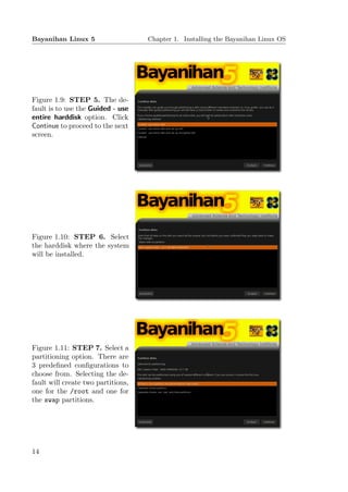 Bayanihan Linux 5                   Chapter 1. Installing the Bayanihan Linux OS




Figure 1.9: STEP 5. The de-
fault is to use the Guided - use
entire harddisk option. Click
Continue to proceed to the next
screen.




Figure 1.10: STEP 6. Select
the harddisk where the system
will be installed.




Figure 1.11: STEP 7. Select a
partitioning option. There are
3 predeﬁned conﬁgurations to
choose from. Selecting the de-
fault will create two partitions,
one for the /root and one for
the swap partitions.




14
 