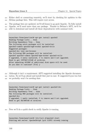 Bayanihan Linux 5                                       Chapter 11. Special Topics


2019   Either shell or connecting remotely, we’ll start by checking for updates to the
2020   Debian package lists. This will require root access.
2021   The package lists are updated, we’ll tell Linux to go grab Apache. To fully install
2022   Apache, we’ll need more than one package. Thanks to Debian’s APT, we’ll be
2023   able to download and install all those dependencies with minimal work.



       bayanihan:/home/pearliezl# apt-get install apache2
       Reading Package Lists... Done
       Building Dependency Tree... Done
       The following extra packages will be installed:
       apache2-common apache2-mpm-worker apache2-utils
       Suggested packages:
       apache2-doc lynx www-browser
       The following NEW packages will be installed:
       apache2 apache2-common apache2-mpm-worker apache2-utils
       0 upgraded, 4 newly installed, 0 to remove and 5 not upgraded.
       Need to get 1097kB/1131kB of archives.
       After unpacking 4018kB of additional disk space will be used.
       Do you want to continue? [Y/n] y



2024   Although it isn’t a requirement, APT suggested installing the Apache documen-
2025   tation. So we’ll go ahead and install that just in case. It suggested Lynx too but
2026   we probably won’t be needing that.



       bayanihan:/home/pearliezl# apt-get install apache2-doc
       Reading Package Lists... Done
       Building Dependency Tree... Done
       The following NEW packages will be installed:
       apache2-doc
       0 upgraded, 1 newly installed, 0 to remove and 5 not upgraded.
       Need to get 0B/3861kB of archives.



2027   Now we’ll do a quick check to verify Apache is running.



       bayanihan:/home/pearliezl# /etc/init.d/apache2 start
       Starting web server: Apache2httpd (pid 11205) already running



       140
 