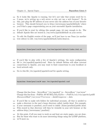 Chapter 11. Special Topics                                    Bayanihan Linux 5


2028   So it looks like Apache is running, but let’s not take that scripts word for it.
2029   I mean, we’re setting up a web server so why not use a web browser? To do
2030   this, just plug the IP address of your server into the address box of your favorite
2031   browser. This should forward you to http://servername/apache2default/ where
2032   you’ll ﬁnd a page congratulating you on your successful Apache installation.
2033   If you’d like to start by editing this sample page, it´ easy enough to do. The
                                                             s
2034   default Apache ﬁles are stored in /var/www/apache2default on your server.
2035   To edit the English version of the page, we’ll just have to use Nano (or another
2036   text editor) to edit /var/www/apache2default/index.html.en.




       bayanihan:/home/pearliezl# nano /var/www/apache2-default/index.html.en




2037   If you’d like to play with a few of Apache’s settings, the main conﬁguration
2038   ﬁle is /etc/apache2/apache2.conf. Since by default Debian will allow external
2039   connections to Apache, you may want to limit connections to your localhost or
2040   local network only.
2041   Go to this ﬁle /etc/apache2/apache2.conf for apache setting.




       bayanihan:/home/pearliezl# nano /etc/apache2/apache2.conf




       Change this line from – ServerRoot ”/etc/apache2” to – ServerRoot ”/var/www”
       Change this line from – PidFile AP ACHEP IDF ILEto−−P idF ile/var/run/apache2.pidEn
       DocumentRoot”/var/www”U serwww − dataGroupwww − data
2042   If you’d like to make web folders for individual accounts, all that is needed to
2043   make a directory in the user’s home directory called /public html. For example,
2044   if your username is pearliezl, you’ll need to mkdir /home/pearliezl/public html.
2045   Files stored in that directory will then be viewable in your web browser at the
2046   address http://servername/ pearliezl/.
2047   At this point, if all you want to work on and host are static pages, you are done.
2048   But for those who want to do more interesting things using the LAMP platform,
2049   we’ll move on.

                                                                                      141
 