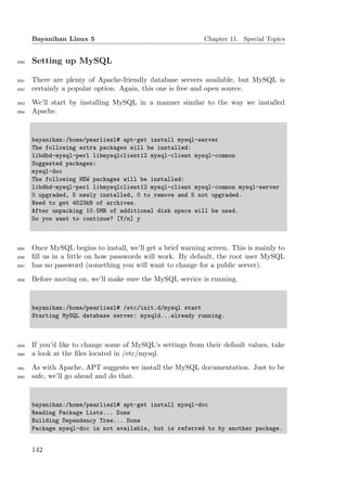 Bayanihan Linux 5                                      Chapter 11. Special Topics


2050   Setting up MySQL

2051   There are plenty of Apache-friendly database servers available, but MySQL is
2052   certainly a popular option. Again, this one is free and open source.
2053   We’ll start by installing MySQL in a manner similar to the way we installed
2054   Apache.


       bayanihan:/home/pearliezl# apt-get install mysql-server
       The following extra packages will be installed:
       libdbd-mysql-perl libmysqlclient12 mysql-client mysql-common
       Suggested packages:
       mysql-doc
       The following NEW packages will be installed:
       libdbd-mysql-perl libmysqlclient12 mysql-client mysql-common mysql-server
       0 upgraded, 5 newly installed, 0 to remove and 5 not upgraded.
       Need to get 4523kB of archives.
       After unpacking 10.5MB of additional disk space will be used.
       Do you want to continue? [Y/n] y



2055   Once MySQL begins to install, we’ll get a brief warning screen. This is mainly to
2056   ﬁll us in a little on how passwords will work. By default, the root user MySQL
2057   has no password (something you will want to change for a public server).
2058   Before moving on, we’ll make sure the MySQL service is running.


       bayanihan:/home/pearliezl# /etc/init.d/mysql start
       Starting MySQL database server: mysqld...already running.



2059   If you’d like to change some of MySQL’s settings from their default values, take
2060   a look at the ﬁles located in /etc/mysql.
2061   As with Apache, APT suggests we install the MySQL documentation. Just to be
2062   safe, we’ll go ahead and do that.


       bayanihan:/home/pearliezl# apt-get install mysql-doc
       Reading Package Lists... Done
       Building Dependency Tree... Done
       Package mysql-doc is not available, but is referred to by another package.


       142
 