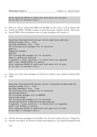 Bayanihan Linux 5                                      Chapter 11. Special Topics


       After unpacking 6357kB of additional disk space will be used.
       Do you want to continue? [Y/n] y



2083   Since we will be using both PHP and MySQL on our server, we’ll go ahead and
2084   install the PHP’s MySQL module to help them play together better. We’ll also
2085   install PHP’s Pear extensions since so many packages will require it.


       bayanihan:/home/pearliezl# apt-get install php5-mysql php5-pear
       Reading Package Lists... Done
       Building Dependency Tree... Done
       The following extra packages will be installed:
       php5-cli
       Suggested packages:
       php5-dev
       The following NEW packages will be installed:
       php5-cli php5-mysql php5-pear
       0 upgraded, 3 newly installed, 0 to remove and 5 not upgraded.
       Need to get 1860kB/1882kB of archives.
       After unpacking 5095kB of additional disk space will be used.
       Do you want to continue? [Y/n] y



2086   There are a few other packages we’ll need to install to get Apache working with
2087   PHP.


       bayanihan:/home/pearliezl# apt-get install libapache2-mod-php5 php5-cgi
       Reading Package Lists... Done
       Building Dependency Tree... Done
       The following extra packages will be installed:
       apache2-mpm-prefork
       The following packages will be REMOVED:
       apache2-mpm-worker
       The following NEW packages will be installed:
       apache2-mpm-prefork libapache2-mod-php4 php4-cgi
       0 upgraded, 3 newly installed, 1 to remove and 5 not upgraded.
       Need to get 5024kB of archives.
       After unpacking 9441kB of additional disk space will be used.
       Do you want to continue? [Y/n] y



2088   All the necessary packages are installed, but we aren’t quite done yet. Using your
2089   favorite text editor, we’ll need to make some changes to /etc/apache2/apache2.conf.

       144
 