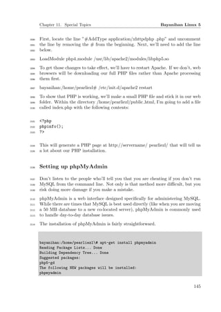Chapter 11. Special Topics                                   Bayanihan Linux 5


2090   First, locate the line ”#AddType application/xhttpdphp .php” and uncomment
2091   the line by removing the # from the beginning. Next, we’ll need to add the line
2092   below.
2093   LoadModule php4 module /usr/lib/apache2/modules/libphp5.so
2094   To get those changes to take eﬀect, we’ll have to restart Apache. If we don’t, web
2095   browsers will be downloading our full PHP ﬁles rather than Apache processing
2096   them ﬁrst.
2097   bayanihan:/home/pearliezl# /etc/init.d/apache2 restart
2098   To show that PHP is working, we’ll make a small PHP ﬁle and stick it in our web
2099   folder. Within the directory /home/pearliezl/public html, I’m going to add a ﬁle
2100   called index.php with the following contents:

2101   <?php
2102   phpinfo();
2103   ?>

2104   This will generate a PHP page at http://servername/ pearliezl/ that will tell us
2105   a lot about our PHP installation.


2106   Setting up phpMyAdmin

2107   Don’t listen to the people who’ll tell you that you are cheating if you don’t run
2108   MySQL from the command line. Not only is that method more diﬃcult, but you
2109   risk doing more damage if you make a mistake.
2110   phpMyAdmin is a web interface designed speciﬁcally for administering MySQL.
2111   While there are times that MySQL is best used directly (like when you are moving
2112   a 50 MB database to a new co-located server), phpMyAdmin is commonly used
2113   to handle day-to-day database issues.
2114   The installation of phpMyAdmin is fairly straightforward.



       bayanihan:/home/pearliezl# apt-get install phpmyadmin
       Reading Package Lists... Done
       Building Dependency Tree... Done
       Suggested packages:
       php5-gd
       The following NEW packages will be installed:
       phpmyadmin


                                                                                     145
 