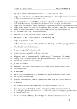 Chapter 11. Special Topics                                    Bayanihan Linux 5


2142   ### your allowed networks mynetworks = 127.0.0.0/8,192.168.1.0/24
2143   smtpd sasl auth enable = yes smtpd sasl security options = noanonymous smtpd sasl local d
2144   = $mydomain broken sasl auth clients = yes
2145   smtpd require helo = yes smtpd helo restrictions = permit mynetworks, reject unknown clie
2146   reject invalid hostname, reject unknown hostname, reject non fqdn helo hostname
2147   smtpd client restrictions = permit mynetworks, reject unknown client, reject unknown addr
2148   smtpd sender restrictions = permit mynetworks, reject unknown client, reject unknown add
2149   smtpd recipient restrictions = permit mynetworks, permit sasl authenticated, re-
2150   ject unknown client, reject unauth destination
2151   home mailbox = Maildir/ alias maps = hash:/etc/aliases
2152   ### your ISP SMTP relay relayhost = relay.yourisp.net
2153   smtpd recipient limit = 250
2154   readme directory = /usr/share/doc/postﬁx html directory = /usr/share/doc/postﬁx/html
2155   Setup Postﬁx SASL Authentication
2156   # nano /etc/postﬁx/sasl/smtpd.conf
2157   pwcheck method: saslauthd mech list: plain login
2158   Aliases are used to map names with email accounts. This example will map all
2159   mail for root with you@example.com. You can add as many aliases as you like,
2160   my.nick and my.name are just examples.
2161   # nano /etc/aliases
2162   postmaster: root root: you@example.com my.nick: you@example.com my.name:
2163   you@example.com
2164   # newaliases
2165   Install SASL Authentication Edit saslauthd and change START=yes, dont touch
2166   the rest of the conﬁguration.
2167   # apt-get install sasl2-bin libsasl2-2 libsasl2-modules # nano /etc/default/saslauthd
2168   START=yes
2169   We need to make sure chrooted Postﬁx can communicate with saslauthd.
2170   # rm -r /var/run/saslauthd/ # mkdir -p /var/spool/postﬁx/var/run/saslauthd #
2171   ln -s /var/spool/postﬁx/var/run/saslauthd /var/run # chgrp sasl /var/spool/postﬁx/var/ru
2172   # adduser postﬁx sasl
2173   Install Courier-IMAP During the install process it will ask Create directories for

                                                                                      147
 