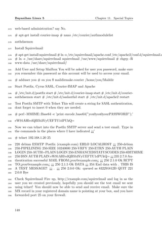 Bayanihan Linux 5                                      Chapter 11. Special Topics


2174   web-based administration? say No.
2175   # apt-get install courier-imap # nano /etc/courier/authmodulelist
2176   authdaemon
2177   Install Squirrelmail
2178   # apt-get install squirrelmail # ln -s /etc/squirrelmail/apache.conf /etc/apache2/conf.d/squirrelmail.c
2179   # ln -s /usr/share/squirrelmail squirrelmail /var/www/squirrelmail # chgrp -R
2180   www-data /usr/share/squirrelmail/
2181   Add User and Setup Mailbox You will be asked for user you password, make sure
2182   you remember this password as this account will be used to access your email.
2183   # adduser you # su you $ maildirmake.courier /home/you/Maildir
2184   Start Postﬁx, Cyrus SASL, Courier-IMAP and Apache
2185   # /etc/init.d/postﬁx start # /etc/init.d/courier-imap start # /etc/init.d/courier-
2186   authdaemon start # /etc/init.d/saslauthd start # /etc/init.d/apache2 restart
2187   Test Postﬁx SMTP with Telnet This will create a string for SASL authentication,
2188   dont forget to insert 0 when they are needed.
2189   # perl -MMIME::Base64 -e ’print encode base64(”you0you0yourPASSWORD”);’
2190   eW91AHlvdQB5b3VyUEFTU1dPUkQ=
2191   Now we can telnet into the Postﬁx SMTP server and send a test email. Type in
2192   the commands in the places where I have indicated ¡¡¡’
2193   # telnet 192.168.1.20 25
2194   220 debian ESMTP Postﬁx (example.com) EHLO LOCALHOST ¡¡¡ 250-debian
2195   250-PIPELINING 250-SIZE 10240000 250-VRFY 250-ETRN 250-AUTH PLAIN
2196   LOGIN 250-AUTH=PLAIN LOGIN 250-ENHANCEDSTATUSCODES 250-8BITMIME
2197   250 DSN AUTH PLAIN eW91AHlvdQB5b3VyUEFTU1dPUkQ= ¡¡¡ 235 2.7.0 Au-
2198   thentication successful MAIL FROM:¡you@example.com¿ ¡¡¡ 250 2.1.0 Ok RCPT
2199   TO:¡you@example.com¿ ¡¡¡ 250 2.1.5 Ok DATA ¡¡¡ 354 End data with . THIS IS
2200   A TEST MESSAGE!! ¡¡¡ . ¡¡¡ 250 2.0.0 Ok: queued as 832291812D QUIT 221
2201   2.0.0 Bye
2202   Check Squirrelmail Fire up, http://example.com/squirrelmail and log in as the
2203   user you we created previously, hopefully you should see the test email we sent
2204   using telnet! You should now be able to send and receive email. Make sure the
2205   MX record in your registered domain name is pointing at your box, and you have
2206   forwarded port 25 on your ﬁrewall.



       148
 