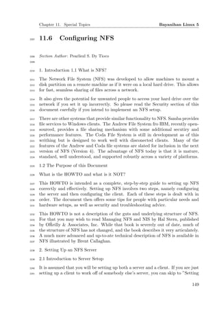 Chapter 11. Special Topics                                     Bayanihan Linux 5


2207   11.6       Conﬁguring NFS

2208   Section Author : Pearliezl S. Dy Tioco
2209


2210   1. Introduction 1.1 What is NFS?
2211   The Network File System (NFS) was developed to allow machines to mount a
2212   disk partition on a remote machine as if it were on a local hard drive. This allows
2213   for fast, seamless sharing of ﬁles across a network.
2214   It also gives the potential for unwanted people to access your hard drive over the
2215   network if you set it up incorrectly. So please read the Security section of this
2216   document carefully if you intend to implement an NFS setup.
2217   There are other systems that provide similar functionality to NFS. Samba provides
2218   ﬁle services to Windows clients. The Andrew File System fro IBM, recently open-
2219   sourced, provides a ﬁle sharing mechanism with some additional secutiry and
2220   performance features. The Coda File System is still in development as of this
2221   writhing but is designed to work well with disconected clients. Many of the
2222   features of the Andrew and Coda ﬁle systems are slated for inclusion in the next
2223   version of NFS (Version 4). The advantage of NFS today is that it is mature,
2224   standard, well understood, and supported robustly across a variety of platforms.
2225   1.2 The Purpose of this Document
2226   What is the HOWTO and what is it NOT?
2227   This HOWTO is intended as a complete, step-by-step guide to setting up NFS
2228   correctly and eﬀectively. Setting up NFS involves two steps, namely conﬁguring
2229   the server and then conﬁguring the client. Each of these steps is dealt with in
2230   order. The document then oﬀers some tips for people with particular needs and
2231   hardware setups, as well as security and troubleshooting advice.
2232   This HOWTO is not a description of the guts and underlying structure of NFS.
2233   For that you may wish to read Managing NFS and NIS by Hal Stern, published
2234
             ´
       by OReilly & Associates, Inc. While that book is severely out of date, much of
2235   the structure of NFS has not changed, and the book describes it very articulately.
2236   A much more advanced and up-to-ate technical description of NFS is available in
2237   NFS illustrated by Brent Callaghan.
2238   2. Setting Up an NFS Server
2239   2.1 Introduction to Server Setup
2240   It is assumed that you will be setting up both a server and a client. If you are just
2241   setting up a client to work oﬀ of somebody else’s server, you can skip to ”Setting

                                                                                        149
 