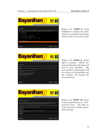 Chapter 1. Installing the Bayanihan Linux OS              Bayanihan Linux 5




                                               Figure 1.12: STEP 8. Click
                                               Continue to conﬁrm the infor-
                                               mation on partitioning changes
                                               and proceed to the next screen.




                                               Figure 1.13: STEP 9. Select
                                               Yes to continue. NOTE: Se-
                                               lecting Continue will delete all
                                               data in your harddisk. The
                                               new partition information will
                                               be written to the harddisk and
                                               the installer will format the
                                               new partitions.




                                               Figure 1.14: STEP 10. Type-
                                               in your administrator or “root”
                                               password here. The root ac-
                                               count is used to modify system-
                                               wide settings.




                                                                            15
 