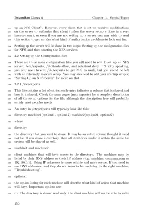 Bayanihan Linux 5                                         Chapter 11. Special Topics


2242   up an NFS Client”. However, every client that is set up requires modiﬁcations
2243   on the server to authorize that client (unless the server setup is done in a very
2244   insecure way), so even if you are not setting up a server you may wish to read
2245   this section to get an idea what kind of authorization problems to look out for.
2246   Setting up the server will be done in two steps: Setting up the conﬁguration ﬁles
2247   for NFS, and then starting the NFS services.
2248   2.2 Setting up the Conﬁguration ﬁles
2249   There are three main conﬁguration ﬁles you will need to edit to set up an NFS
2250   server: /etc/exports, /etc/hosts.allow, and /etc/host.deny . Strictly speaking,
2251   you only need to edit /etc/exports to get NFS to work, but you would be left
2252   with an extremely insecure setup. You may also need to edit your startup scripts;
2253   ”Setting Up an NFS Server” for more on that.
2254   2.2.1 /etc/exports
2255   This ﬁle contains a list of entries; each entry indicates a volume that is shared and
2256   how it is shared. Check the man pages (man exports) for a complete description
2257   of all the setup options for the ﬁle, although the description here will probably
2258   satisfy most peoples needs.
2259   An entry in /etc/exports will typically look like this:
2260   directory machine1(option11, option12) machine2(option21, option22)
2261   where
2262   directory
2263   the directory that you want to share. It may be an entire volume thought it need
2264   not be. If you share a directory, then all directories under it within the same ﬁle
2265   system will be shared as well.
2266   machine1 and machine2
2267   client machines that will have access to the directory. The machines may be
2268   listed by their DNS address or their IP address (e.g. machine. company.com or
2269   192.168.0.1). Using IP addresses is more reliable and more secure. If you need to
2270   use DNS addresses, and they do not seem to be resolving to the right machine,
2271   ”Troubleshooting”.
2272   optionxx
2273   the option listing for each machine will describe what kind of access that machine
2274   will have. Important options are:
2275   ro: The directory is shared read only; the client machine will not be able to write


       150
 