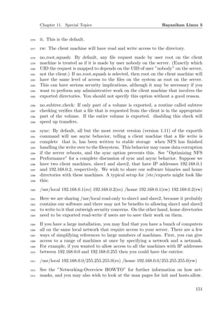 Chapter 11. Special Topics                                     Bayanihan Linux 5


2276   it. This is the default.
2277   rw: The client machine will have read and write access to the directory.
2278   no root squash: By default, any ﬁle request made by user root on the client
2279   machine is treated as if it is made by user nobody on the server. (Exactly which
2280   UID the request is mapped to depends on the UID of user ”nobody” on the server,
2281   not the client.) If no root squash is selected, then root on the client machine will
2282   have the same level of access to the ﬁles on the system as root on the server.
2283   This can have serious security implications, although it may be necessary if you
2284   want to perform any administrative work on the client machine that involves the
2285   exported directories. You should not specify this option without a good reason.
2286   no subtree check: If only part of a volume is exported, a routine called subtree
2287   checking veriﬁes that a ﬁle that is requested from the client is in the appropriate
2288   part of the volume. If the entire volume is exported. disabling this check will
2289   speed up transfers.
2290   sync: By default, all but the most recent version (version 1.11) of the exportfs
2291   command will use async behavior, telling a client machine that a ﬁle write is
2292   complete that is, has been written to stable storage when NFS has ﬁnished
2293   handling the write over to the ﬁlesystem. This behavior may cause data corruption
2294   if the server reboots, and the sync option prevents this. See ”Optimizing NFS
2295   Performance” for a complete discussion of sync and async behavior. Suppose we
2296   have two client machines, slave1 and slave2, that have IP addresses 192.168.0.1
2297   and 192.168.0.2, respectively. We wish to share our software binaries and home
2298   directories with these machines. A typical setup for /etc/exports might look like
2299   this:
2300   /usr/local 192.168.0.1(ro) 192.168.0.2(ro) /home 192.168.0.1(rw) 192.168.0.2(rw)
2301   Here we are sharing /usr/local read-only to slave1 and slave2, because it probably
2302   contains our software and there may not be beneﬁts to allowing slave1 and slave2
2303   to write to it that outweigh security concerns. On the other hand, home directories
2304   need to be exported read-write if users are to save their work on them.
2305   If you have a large installation, you may ﬁnd that you have a bunch of computers
2306   all on the same local network that require access to your server. There are a few
2307   ways of simplifying references to large numbers of machines. First, you can give
2308   access to a range of machines at once by specifying a network and a netmask.
2309   For example, if you wanted to allow access to all the machines with IP addresses
2310   between 192.168.0.0 and 192.168.0.255 then you could have the entries:
2311   /usr/local 192.168.0.0/255.255.255.0(ro) /home 192.168.0.0/255.255.255.0(rw)
2312   See the ”Networking-Overview HOWTO” for further information on how net-
2313   masks, and you may also wish to look at the man pages for init and hosts.allow.


                                                                                       151
 