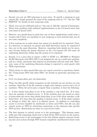 Bayanihan Linux 5                                        Chapter 11. Special Topics


2314   Second, you can use NIS netgroups in your entry. To specify a netgroup in your
2315   exports ﬁle, simple prepend the name of the netgroup with an ”@”. See the ”NIS
2316   HOWTO” for details on how netgroups work.
2317   Third, you can use wildcards such as *.foo.com or 192.168. instead of hostnames.
2318   There were problems with wildcard implementation in the 2.2 kernel series that
2319   were ﬁxed in kernel 2.219.
2320   However, you should keep in mind that any of these simplications could cause a
2321   security risk if there are machines in your netgroup or local network that you do
2322   not trust completely.
2323   A few cautions are in order about wat cannot (or should not) be exported. First,
2324   if a directory is exported, its parent and child directories cannot be exported if
2325   they are in the same ﬁlesystem. However, exporting both should not be neces-
2326   sary because listing the parent directory in the /etc/exports ﬁle will cause all
2327   underlying directories within that ﬁle system to be exported.
2328   Second, it is a poor idea to export a FAT or VFAT (i.e, MS-DOS or Windows
2329   95/98) ﬁlesystem with NFS. FAT is not designed for use on a multi-user machine,
2330   and as a result, operations that depend on permissions will not work well. More-
2331   over, some of the underlying ﬁlesystem design is reported to work poorly with
2332   NFSs expectations.
2333   Third, device or other special ﬁles may not export correctly to non-Linux clients.
2334   See ”Using Linux NFS with other OSes” for details on particular operating sys-
2335   tems.
2336   2.2.2 /etc/hosts.allow and /etc/hosts.deny
2337   These two ﬁles specify which computers on the network can use services on your
2338   machine. Each line of the ﬁle contains a single entry listing a service and a set of
2339   machines. When the server gets a request from a machine, it does the following:
2340   1. It ﬁrst checks host.allow to see if the machine a rule listed hee. If it does,
2341   then the machine is allowed access. 2. If the machine does not match an entry
2342   in hosts.allow the server then checks hosts.deny to see if the client matches a rule
2343   listed there. If it does then the machine is denied access. 3. If the client matches
2344   no listings in either ﬁle, then it is allowed access. In addition to controlling
2345   access to services handled by inetd(such as telnet and FTP), this ﬁle can also
2346   control access to NFS by restricting connections to the daemons that provide
2347   NFS services. Restrictions are done on a per-service basis.
2348   The ﬁrst daemon to restrict access to is the portmapper. This daemon essen-
2349   tially just tells requesting clients how to ﬁnd all the NFS services on the system.
2350   Restricting access to the portmapper is the best defense against someone break-
2351   ing into your system through NFS because completely unauthorized clients wont


       152
 
