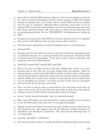 Chapter 11. Special Topics                                        Bayanihan Linux 5


2352   know where to ﬁnd the NFS daemons. However, there are two things to watch out
2353   for. First, restricting portmapper will also restrict requests to NIS. That should
2354   usually be harmless since you usually want to restrict NFS and IS in a similar
2355   way but just be cautioned. (Running NIS is generally a good idea if you are
2356   running NFS, because the client machines need a way of knowing who owns what
2357   ﬁles on the exported volumes. OF course there are other ways of doing this such
2358   as syncing password ﬁles. See the ”NIS HOWTO” for information on setting up
2359   NIS.)
2360   In general it is a good idea with NFS (as with most internet services) to explicitly
2361   deny access to IP addresses that you dont need to allow access to.
2362   The ﬁrst step in doing this is to add the following entry to /etc/hosts.deny:
2363   portmap:ALL
2364   Starting with nfs-utils 0.2.0, you can be a bit more carefule by controlling access
2365   to individual daemons. It’s a good precaution since an intruder will often be able
2366   to weasel around the portmapper. If you have a newer version of nfs-utils, add
2367   entries for each of the NFS daemons.
2368   lockd:ALL mountd:ALL rquotad:ALL statd:ALL
2369   Even if you have an older version of nfs-utils, adding these entries is at worst
2370   harmless and at best will save you some trouble when you upgrade. Some sys
2371   admins choose to put the entry ALL:ALL in the ﬁle /etc/hosts.deny, which causes
2372   any service that looks at these ﬁles to deny access to all hosts unless it is explicitly
2373   allowed. While this is more secure behavior, it may also get you in trouble when
2374   you are installing new services. you forget you put it there and you cant ﬁgure
2375   out for the life of you why they wont work.
2376   Next, we need to add an entry to hosts.allow to give any hosts access that we
2377   want to have access. (If we just leave the above lines in hosts.deny then nobody
2378   will have access to NFS.) Entries in hosts.allow follow the format:
2379   service: host[or network/netmask] , host [or network/netmask]
2380   Here, host is IP address of a potential client; it may be possible in some versions
2381   to use the DNS name of the host, but it is strongly discouraged.
2382   Suppose we have the setup above and we just want to allow access to slave1.foo.com
2383   and slave2.foo.com, and suppose that the IP addresses of these machines are
2384   192.168.0.1 and 192.168.0.2, respectively. We could add the following entry to
2385   /etc/hosts.allow:
2386   portmap: 192.168.0.1 , 192.168.0.2
2387   For recent nfs-utils versions, we would also add the following (again, these entries


                                                                                           153
 