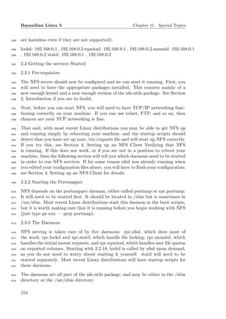 Bayanihan Linux 5                                       Chapter 11. Special Topics


2388   are harmless even if they are not supported):
2389   lockd: 192.168.0.1 , 192.168.0.2 rquotad: 192.168.0.1 , 192.168.0.2 mountd: 192.168.0.1
2390   , 192.168.0.2 statd: 192.168.0.1 , 192.168.0.2
2391   2.3 Getting the services Started
2392   2.3.1 Pre-requisites
2393   The NFS server should now be conﬁgured and we can start it running. First, you
2394   will need to have the appropriate packages installed. This consists mainly of a
2395   new enough kernel and a new enough version of the nfs-utils package. See Section
2396   2, Introduction if you are in doubt.
2397   Next, before you can start NFS, you will need to have TCP/IP networking func-
2398   tioning correctly on your machine. If you can use telnet, FTP, and so on, then
2399   chances are your TCP networking is ﬁne.
2400   That said, with most recent Linux distributions you may be able to get NFS up
2401   and running simply by rebooting your machine, and the startup scripts should
2402   detect that you have set up your /etc/exports ﬁle and will start up NFS correctly.
2403   If you try this, see Section 4, Setting up an NFS Client Verifying that NFS
2404   is running. If this does not work, or if you are not in a position to reboot your
2405   machine, then the following section will tell you which daemons need to be started
2406   in order to run NFS services. If for some reason nfsd was already running when
2407   you edited your conﬁguration ﬁles above, you will have to ﬂush your conﬁguration;
2408   see Section 4, Setting up an NFS Client for details.
2409   2.3.2 Starting the Portmapper
2410   NFS depends on the portmapper daemon, either called portmap or rpc.portmap.
2411   It will need to be started ﬁrst. It should be located in /sbin but is sometimes in
2412   /usr/sbin. Most recent Linux distributions start this daemon in the boot scripts,
2413   but it is worth making sure that it is running before you begin working with NFS
2414   (just type ps aux — grep portmap).
2415   2.3.3 The Daemons
2416   NFS serving is taken care of by ﬁve daemons: rpc.nfsd, which does most of
2417   the work; rpc.lockd and rpc.statd, which handle ﬁle locking; rpc.mountd, which
2418   handles the initial mount requests, and rpc.rquotad, which handles user ﬁle quotas
2419   on exported volumes. Starting with 2.2.18, lockd is called by nfsd upon demand,
2420   so you do not need to worry about starting it yourself. statd will need to be
2421   started separately. Most recent Linux distributions will have startup scripts for
2422   these daemons.
2423   The daemons are all part of the nfs-utils package, and may be either in the /sbin
2424   directory or the /usr/sbin directory.

       154
 