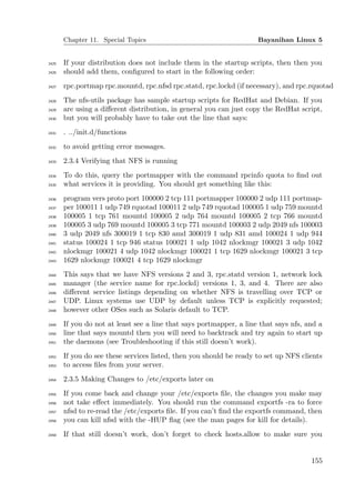 Chapter 11. Special Topics                                    Bayanihan Linux 5


2425   If your distribution does not include them in the startup scripts, then then you
2426   should add them, conﬁgured to start in the following order:
2427   rpc.portmap rpc.mountd, rpc.nfsd rpc.statd, rpc.lockd (if necessary), and rpc.rquotad
2428   The nfs-utils package has sample startup scripts for RedHat and Debian. If you
2429   are using a diﬀerent distribution, in general you can just copy the RedHat script,
2430   but you will probably have to take out the line that says:
2431   . ../init.d/functions
2432   to avoid getting error messages.
2433   2.3.4 Verifying that NFS is running
2434   To do this, query the portmapper with the command rpcinfo quota to ﬁnd out
2435   what services it is providing. You should get something like this:
2436   program vers proto port 100000 2 tcp 111 portmapper 100000 2 udp 111 portmap-
2437   per 100011 1 udp 749 rquotad 100011 2 udp 749 rquotad 100005 1 udp 759 mountd
2438   100005 1 tcp 761 mountd 100005 2 udp 764 mountd 100005 2 tcp 766 mountd
2439   100005 3 udp 769 mountd 100005 3 tcp 771 mountd 100003 2 udp 2049 nfs 100003
2440   3 udp 2049 nfs 300019 1 tcp 830 amd 300019 1 udp 831 amd 100024 1 udp 944
2441   status 100024 1 tcp 946 status 100021 1 udp 1042 nlockmgr 100021 3 udp 1042
2442   nlockmgr 100021 4 udp 1042 nlockmgr 100021 1 tcp 1629 nlockmgr 100021 3 tcp
2443   1629 nlockmgr 100021 4 tcp 1629 nlockmgr
2444   This says that we have NFS versions 2 and 3, rpc.statd version 1, network lock
2445   manager (the service name for rpc.lockd) versions 1, 3, and 4. There are also
2446   diﬀerent service listings depending on whether NFS is travelling over TCP or
2447   UDP. Linux systems use UDP by default unless TCP is explicitly requested;
2448   however other OSes such as Solaris default to TCP.
2449   If you do not at least see a line that says portmapper, a line that says nfs, and a
2450   line that says mountd then you will need to backtrack and try again to start up
2451   the daemons (see Troubleshooting if this still doesn’t work).
2452   If you do see these services listed, then you should be ready to set up NFS clients
2453   to access ﬁles from your server.
2454   2.3.5 Making Changes to /etc/exports later on
2455   If you come back and change your /etc/exports ﬁle, the changes you make may
2456   not take eﬀect immediately. You should run the command exportfs -ra to force
2457   nfsd to re-read the /etc/exports ﬁle. If you can’t ﬁnd the exportfs command, then
2458   you can kill nfsd with the -HUP ﬂag (see the man pages for kill for details).
2459   If that still doesn’t work, don’t forget to check hosts.allow to make sure you


                                                                                      155
 