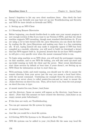 Bayanihan Linux 5                                      Chapter 11. Special Topics


2460   haven’t forgotten to list any new client machines there. Also check the host
2461   listings on any ﬁrewalls you may have set up (see Troubleshooting and Security
2462   and NFS for more details on ﬁrewalls and NFS).
2463   3. Setting up an NFS Client
2464   3.1 Mounting Remote Directories
2465   Before beginning, you should double-check to make sure your mount program is
2466   new enough (version 2.10m if you want to use Version 3 NFS), and that the client
2467   machine supports NFS mounting, though most standard distributions do. If you
2468   are using a 2.2 or later kernel with the /proc ﬁlesystem you can check the latter
2469   by reading the ﬁle /proc/ﬁlesystems and making sure there is a line containing
2470   nfs. If not, typing insmod nfs may make it magically appear if NFS has been
2471   compiled as a module; otherwise, you will need to build (or download) a kernel
2472   that has NFS support built in. In general, kernels that do not have NFS compiled
2473   in will give a very speciﬁc error when the mount command below is run.
2474   To begin using machine as an NFS client, you will need the portmapper running
2475   on that machine, and to use NFS ﬁle locking, you will also need rpc.statd and
2476   rpc.lockd running on both the client and the server. Most recent distributions
2477   start those services by default at boot time; if yours doesn’t, see Setting up an
2478   NFS Client for information on how to start them up.
2479   With portmap, lockd, and statd running, you should now be able to mount the
2480   remote directory from your server just the way you mount a local hard drive,
2481   with the mount command. Continuing our example from the previous section,
2482   suppose our server above is called master.foo.com,and we want to mount the
2483   /home directory on slave1.foo.com. Then, all we have to do, from the root prompt
2484   on slave1.foo.com, is type:
2485   # mount master.foo.com:/home /mnt/home
2486   and the directory /home on master will appear as the directory /mnt/home on
2487   slave1. (Note that this assumes we have created the directory /mnt/home as an
2488   empty mount point beforehand.)
2489   If this does not work, see Troubleshooting.
2490   You can get unmount the ﬁle system by typing:
2491   # umount /mnt/home
2492   Just like you would for a local ﬁle system.
2493   3.2 Getting NFS File Systems to be Mounted at Boot Time
2494   NFS ﬁle systems can be added to your /etc/fstab ﬁle the same way local ﬁle


       156
 