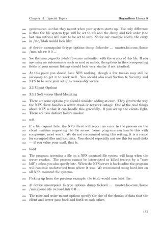 Chapter 11. Special Topics                                     Bayanihan Linux 5


2495   systems can, so that they mount when your system starts up. The only diﬀerence
2496   is that the ﬁle system type will be set to nfs and the dump and fsck order (the
2497   last two entries) will have to be set to zero. So for our example above, the entry
2498   in /etc/fstab would look like:
2499   # device mountpoint fs-type options dump fsckorder ... master.foo.com:/home
2500   /mnt nfs rw 0 0 ...
2501   See the man pages for fstab if you are unfamiliar with the syntax of this ﬁle. If you
2502   are using an automounter such as amd or autofs, the options in the corresponding
2503   ﬁelds of your mount listings should look very similar if not identical.
2504   At this point you should have NFS working, though a few tweaks may still be
2505   necessary to get it to work well. You should also read Section 6, Security and
2506   NFS to be sure your setup is reasonably secure.
2507   3.3 Mount Options
2508   3.3.1 Soft versus Hard Mounting
2509   There are some options you should consider adding at once. They govern the way
2510   the NFS client handles a server crash or network outage. One of the cool things
2511   about NFS is that it can handle this gracefully. If you set up the clients right.
2512   There are two distinct failure modes:
2513   soft
2514   If a ﬁle request fails, the NFS client will report an error to the process on the
2515   client machine requesting the ﬁle access. Some programs can handle this with
2516   composure, most won’t. We do not recommend using this setting; it is a recipe
2517   for corrupted ﬁles and lost data. You should especially not use this for mail disks
2518   — if you value your mail, that is.
2519   hard
2520   The program accessing a ﬁle on a NFS mounted ﬁle system will hang when the
2521   server crashes. The process cannot be interrupted or killed (except by a ”sure
2522   kill”) unless you also specify intr. When the NFS server is back online the program
2523   will continue undisturbed from where it was. We recommend using hard,intr on
2524   all NFS mounted ﬁle systems.
2525   Picking up from the previous example, the fstab would now look like:
2526   # device mountpoint fs-type options dump fsckord ... master.foo.com:/home
2527   /mnt/home nfs rw,hard,intr 0 0 ...
2528   The rsize and wsize mount options specify the size of the chunks of data that the
2529   client and server pass back and forth to each other.


                                                                                        157
 