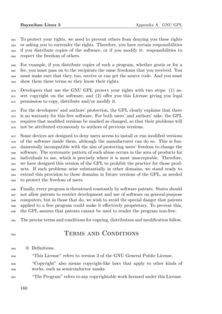 Bayanihan Linux 5                                          Appendix A. GNU GPL


2562   To protect your rights, we need to prevent others from denying you these rights
2563   or asking you to surrender the rights. Therefore, you have certain responsibilities
2564   if you distribute copies of the software, or if you modify it: responsibilities to
2565   respect the freedom of others.
2566   For example, if you distribute copies of such a program, whether gratis or for a
2567   fee, you must pass on to the recipients the same freedoms that you received. You
2568   must make sure that they, too, receive or can get the source code. And you must
2569   show them these terms so they know their rights.
2570   Developers that use the GNU GPL protect your rights with two steps: (1) as-
2571   sert copyright on the software, and (2) oﬀer you this License giving you legal
2572   permission to copy, distribute and/or modify it.
2573   For the developers’ and authors’ protection, the GPL clearly explains that there
2574   is no warranty for this free software. For both users’ and authors’ sake, the GPL
2575   requires that modiﬁed versions be marked as changed, so that their problems will
2576   not be attributed erroneously to authors of previous versions.
2577   Some devices are designed to deny users access to install or run modiﬁed versions
2578   of the software inside them, although the manufacturer can do so. This is fun-
2579   damentally incompatible with the aim of protecting users’ freedom to change the
2580   software. The systematic pattern of such abuse occurs in the area of products for
2581   individuals to use, which is precisely where it is most unacceptable. Therefore,
2582   we have designed this version of the GPL to prohibit the practice for those prod-
2583   ucts. If such problems arise substantially in other domains, we stand ready to
2584   extend this provision to those domains in future versions of the GPL, as needed
2585   to protect the freedom of users.
2586   Finally, every program is threatened constantly by software patents. States should
2587   not allow patents to restrict development and use of software on general-purpose
2588   computers, but in those that do, we wish to avoid the special danger that patents
2589   applied to a free program could make it eﬀectively proprietary. To prevent this,
2590   the GPL assures that patents cannot be used to render the program non-free.
2591   The precise terms and conditions for copying, distribution and modiﬁcation follow.


2592                         Terms and Conditions

2593     0. Deﬁnitions.
2594         “This License” refers to version 3 of the GNU General Public License.
2595         “Copyright” also means copyright-like laws that apply to other kinds of
2596         works, such as semiconductor masks.
2597         “The Program” refers to any copyrightable work licensed under this License.

       160
 