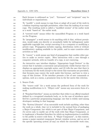 Appendix A. GNU GPL                                          Bayanihan Linux 5


2598       Each licensee is addressed as “you”. “Licensees” and “recipients” may be
2599       individuals or organizations.
2600       To “modify” a work means to copy from or adapt all or part of the work in
2601       a fashion requiring copyright permission, other than the making of an exact
2602       copy. The resulting work is called a “modiﬁed version” of the earlier work
2603       or a work “based on” the earlier work.
2604       A “covered work” means either the unmodiﬁed Program or a work based
2605       on the Program.
2606       To “propagate” a work means to do anything with it that, without permis-
2607       sion, would make you directly or secondarily liable for infringement under
2608       applicable copyright law, except executing it on a computer or modifying a
2609       private copy. Propagation includes copying, distribution (with or without
2610       modiﬁcation), making available to the public, and in some countries other
2611       activities as well.
2612       To “convey” a work means any kind of propagation that enables other par-
2613       ties to make or receive copies. Mere interaction with a user through a
2614       computer network, with no transfer of a copy, is not conveying.
2615       An interactive user interface displays “Appropriate Legal Notices” to the
2616       extent that it includes a convenient and prominently visible feature that (1)
2617       displays an appropriate copyright notice, and (2) tells the user that there is
2618       no warranty for the work (except to the extent that warranties are provided),
2619       that licensees may convey the work under this License, and how to view a
2620       copy of this License. If the interface presents a list of user commands or
2621       options, such as a menu, a prominent item in the list meets this criterion.

2622     1. Source Code.
2623       The “source code” for a work means the preferred form of the work for
2624       making modiﬁcations to it. “Object code” means any non-source form of a
2625       work.
2626       A “Standard Interface” means an interface that either is an oﬃcial standard
2627       deﬁned by a recognized standards body, or, in the case of interfaces speci-
2628       ﬁed for a particular programming language, one that is widely used among
2629       developers working in that language.
2630       The “System Libraries” of an executable work include anything, other than
2631       the work as a whole, that (a) is included in the normal form of packaging
2632       a Major Component, but which is not part of that Major Component, and
2633       (b) serves only to enable use of the work with that Major Component, or
2634       to implement a Standard Interface for which an implementation is available
2635       to the public in source code form. A “Major Component”, in this context,
2636       means a major essential component (kernel, window system, and so on) of
2637       the speciﬁc operating system (if any) on which the executable work runs,

                                                                                     161
 